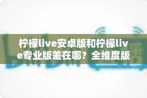 柠檬live安卓版和柠檬live专业版差在哪？全维度版本对比与选购指南