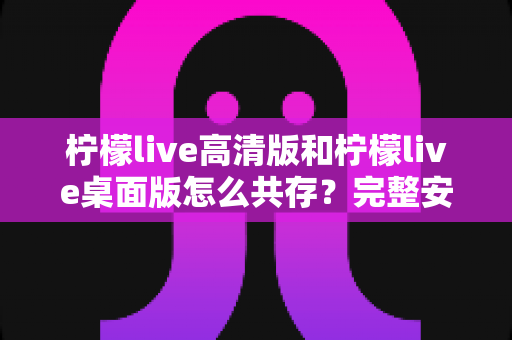 柠檬live高清版和柠檬live桌面版怎么共存?完整安装配置指南与实用技巧全解析 柠檬live高清版和柠檬live桌面版怎么共存?完整安装配置指南与实用技巧全解析