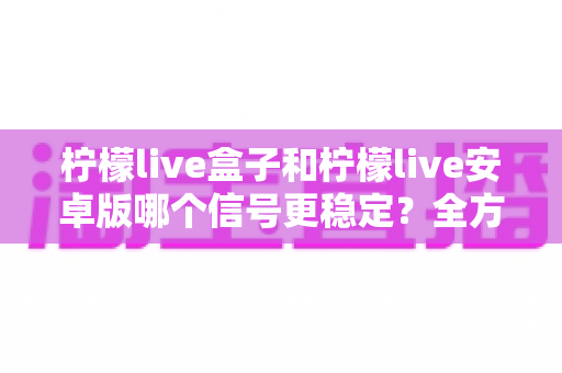 柠檬live盒子和柠檬live安卓版哪个信号更稳定？全方位深度对比帮你选对观影利器