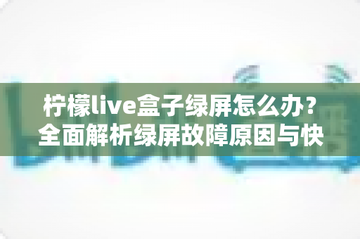 柠檬live盒子绿屏怎么办？全面解析绿屏故障原因与快速修复方案，让您的观影体验畅通无阻