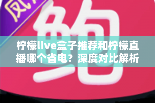 柠檬live盒子推荐和柠檬直播哪个省电？深度对比解析助你选出最省电的观影方案