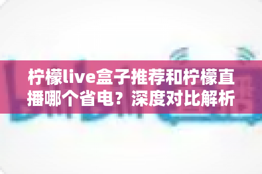 柠檬live盒子推荐和柠檬直播哪个省电？深度对比解析助你选出最省电的观影方案
