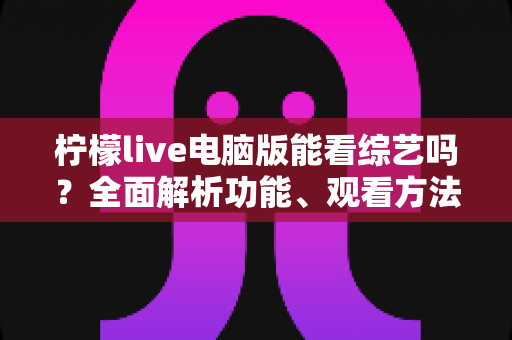 柠檬live电脑版能看综艺吗?全面解析功能、观看方法与实用技巧 柠檬live电脑版能看综艺吗?全面解析功能、观看方法与实用技巧