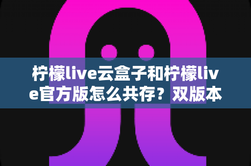 柠檬live云盒子和柠檬live官方版怎么共存？双版本安装全攻略详解