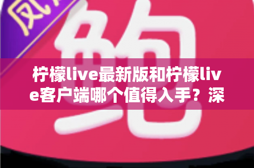 柠檬live最新版和柠檬live客户端哪个值得入手?深度对比帮你选对版本 柠檬live最新版和柠檬live客户端哪个值得入手?深度对比帮你选对版本