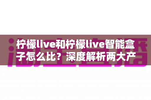柠檬live和柠檬live智能盒子怎么比?深度解析两大产品的区别与选购全攻略 柠檬live和柠檬live智能盒子怎么比?深度解析两大产品的区别与选购全攻略