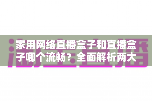 家用网络直播盒子和直播盒子哪个流畅？全面解析两大设备流畅度差异与选购指南