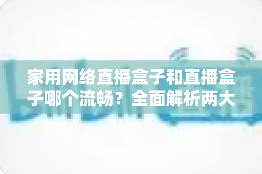 家用网络直播盒子和直播盒子哪个流畅？全面解析两大设备流畅度差异与选购指南