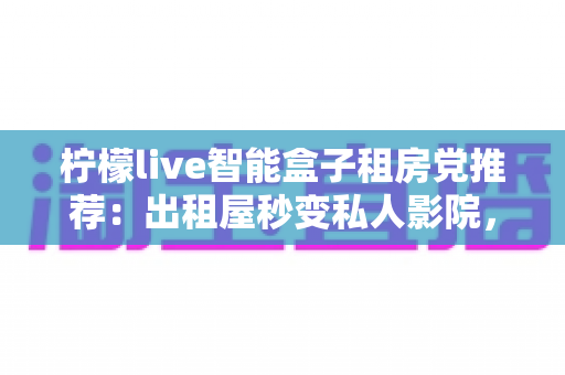 柠檬live智能盒子租房党推荐：出租屋秒变私人影院，小成本撬动大娱乐的搬家友好神器