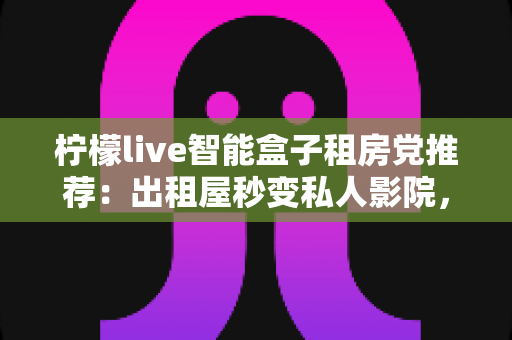 柠檬live智能盒子租房党推荐：出租屋秒变私人影院，小成本撬动大娱乐的搬家友好神器