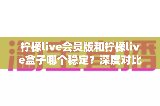 柠檬live会员版和柠檬live盒子哪个稳定?深度对比分析与实用选购指南 柠檬live会员版和柠檬live盒子哪个稳定?深度对比分析与实用选购指南