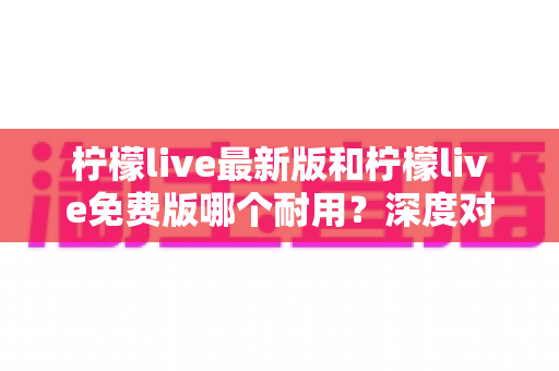 柠檬live最新版和柠檬live免费版哪个耐用？深度对比解析助你做出最佳选择