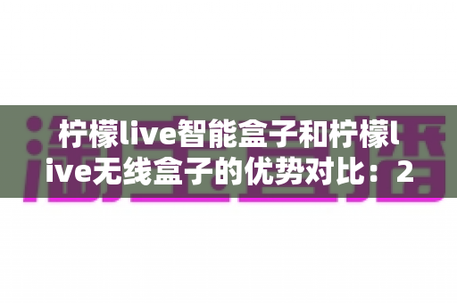 柠檬live智能盒子和柠檬live无线盒子的优势对比：2024最全选购指南，帮你轻松找到理想电视盒子