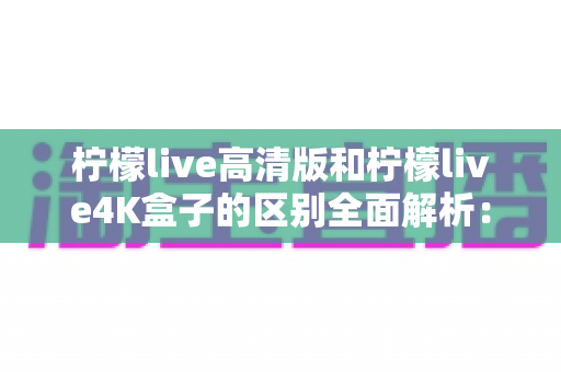 柠檬live高清版和柠檬live4K盒子的区别全面解析：选哪款更适合你？一文读懂核心差异