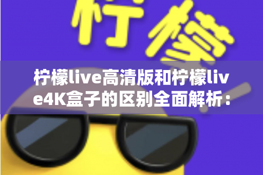 柠檬live高清版和柠檬live4K盒子的区别全面解析：选哪款更适合你？一文读懂核心差异