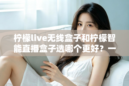 柠檬live无线盒子和柠檬智能直播盒子选哪个更好?一篇讲透差异的选购指南 柠檬live无线盒子和柠檬智能直播盒子选哪个更好?一篇讲透差异的选购指南