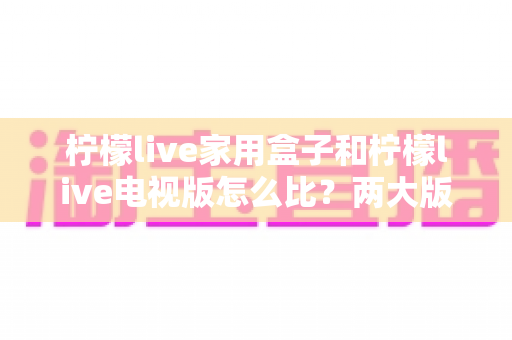 柠檬live家用盒子和柠檬live电视版怎么比？两大版本深度对比全解析帮你选对不踩坑