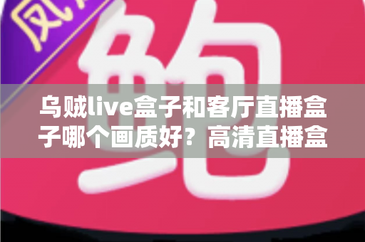 乌贼live盒子和客厅直播盒子哪个画质好？高清直播盒子画质深度对比全解析