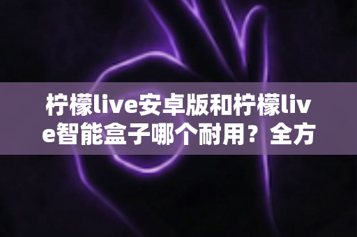 柠檬live安卓版和柠檬live智能盒子哪个耐用?全方位对比分析与选购指南 柠檬live安卓版和柠檬live智能盒子哪个耐用?全方位对比分析与选购指南