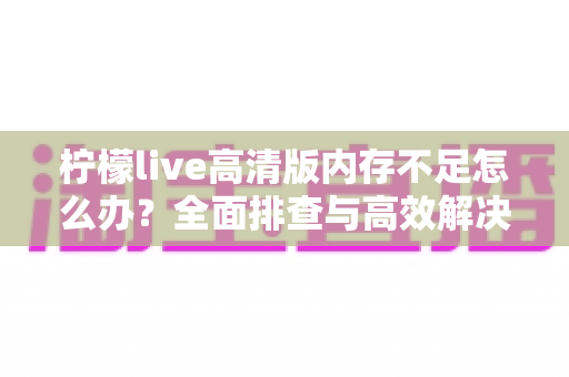 柠檬live高清版内存不足怎么办?全面排查与高效解决方案指南 柠檬live高清版内存不足怎么办?全面排查与高效解决方案指南