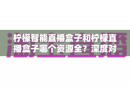 柠檬智能直播盒子和柠檬直播盒子哪个资源全？深度对比帮你选对不踩坑