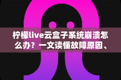 柠檬live云盒子系统崩溃怎么办？一文读懂故障原因、快速修复技巧与预防措施全攻略