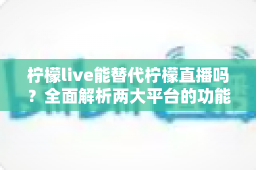 柠檬live能替代柠檬直播吗？全面解析两大平台的功能差异与用户迁移指南