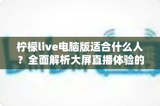 柠檬live电脑版适合什么人？全面解析大屏直播体验的最佳适用人群
