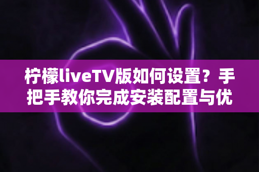 柠檬liveTV版如何设置？手把手教你完成安装配置与优化调整