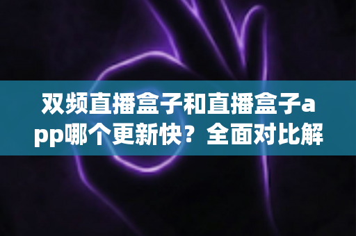 双频直播盒子和直播盒子app哪个更新快?全面对比解析与实用选购指南 双频直播盒子和直播盒子app哪个更新快?全面对比解析与实用选购指南