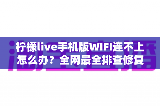 柠檬live手机版WIFI连不上怎么办？全网最全排查修复指南，轻松找回流畅直播体验