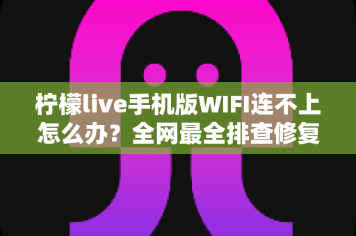 柠檬live手机版WIFI连不上怎么办？全网最全排查修复指南，轻松找回流畅直播体验