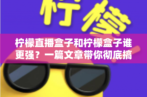 柠檬直播盒子和柠檬盒子谁更强？一篇文章带你彻底搞懂两款电视盒子的区别与选购指南