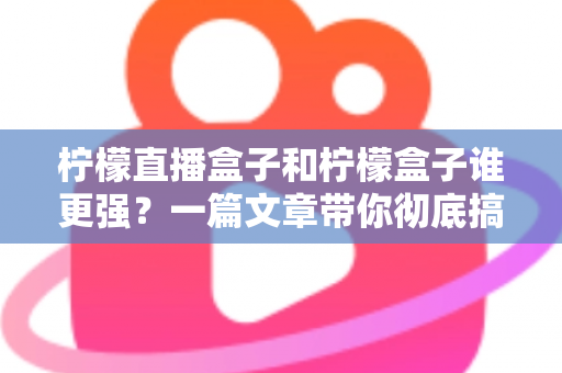 柠檬直播盒子和柠檬盒子谁更强？一篇文章带你彻底搞懂两款电视盒子的区别与选购指南