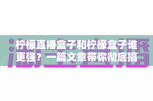 柠檬直播盒子和柠檬盒子谁更强？一篇文章带你彻底搞懂两款电视盒子的区别与选购指南