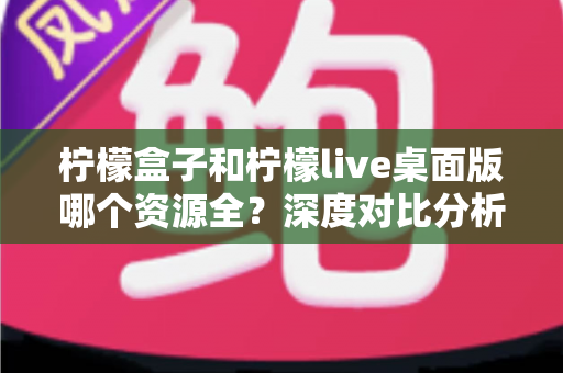 柠檬盒子和柠檬live桌面版哪个资源全？深度对比分析与选择指南