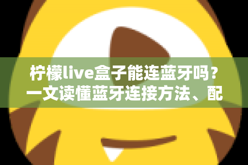柠檬live盒子能连蓝牙吗?一文读懂蓝牙连接方法、配对技巧与常见问题全解析 柠檬live盒子能连蓝牙吗?一文读懂蓝牙连接方法、配对技巧与常见问题全解析