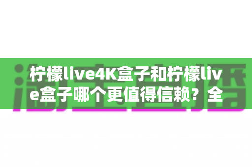 柠檬live4K盒子和柠檬live盒子哪个更值得信赖?全面深度对比评测,帮你选对不踩坑 柠檬live4K盒子和柠檬live盒子哪个更值得信赖?全面深度对比评测,帮你选对不踩坑