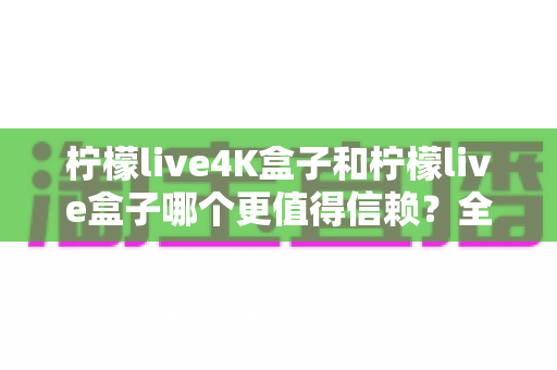 柠檬live4K盒子和柠檬live盒子哪个更值得信赖?全面深度对比评测,帮你选对不踩坑 柠檬live4K盒子和柠檬live盒子哪个更值得信赖?全面深度对比评测,帮你选对不踩坑