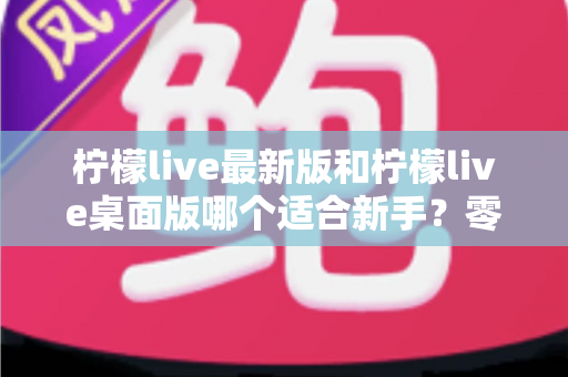 柠檬live最新版和柠檬live桌面版哪个适合新手?零基础入门首选指南与全面对比解析 柠檬live最新版和柠檬live桌面版哪个适合新手?零基础入门首选指南与全面对比解析
