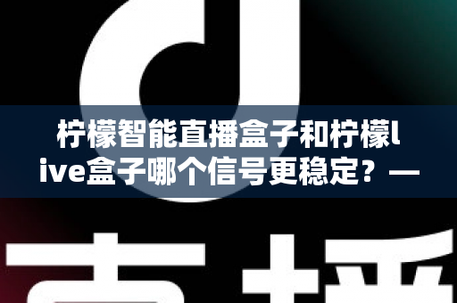 柠檬智能直播盒子和柠檬live盒子哪个信号更稳定？——深度对比测评与选购全指南