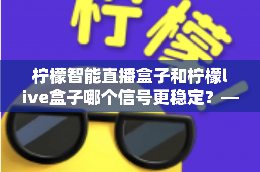 柠檬智能直播盒子和柠檬live盒子哪个信号更稳定？——深度对比测评与选购全指南