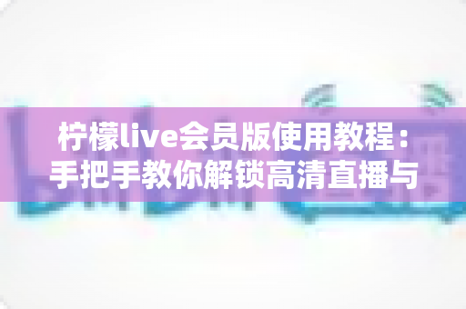 柠檬live会员版使用教程:手把手教你解锁高清直播与专属特权 柠檬live会员版使用教程:手把手教你解锁高清直播与专属特权