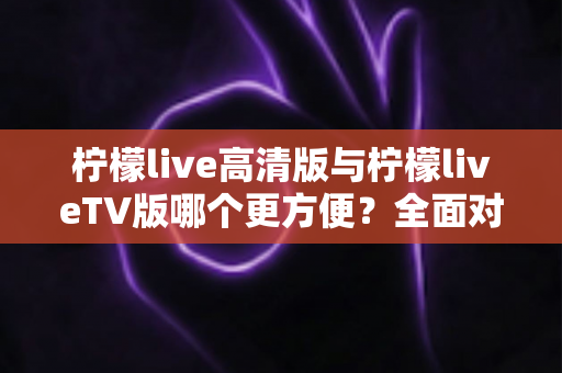 柠檬live高清版与柠檬liveTV版哪个更方便?全面对比解析帮你选出最适合自己的版本 柠檬live高清版与柠檬liveTV版哪个更方便?全面对比解析帮你选出最适合自己的版本