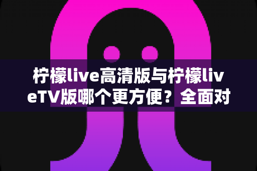 柠檬live高清版与柠檬liveTV版哪个更方便?全面对比解析帮你选出最适合自己的版本 柠檬live高清版与柠檬liveTV版哪个更方便?全面对比解析帮你选出最适合自己的版本