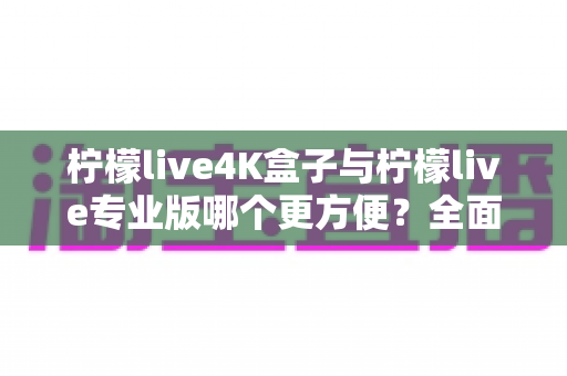 柠檬live4K盒子与柠檬live专业版哪个更方便？全面对比助你选出最佳观影方案