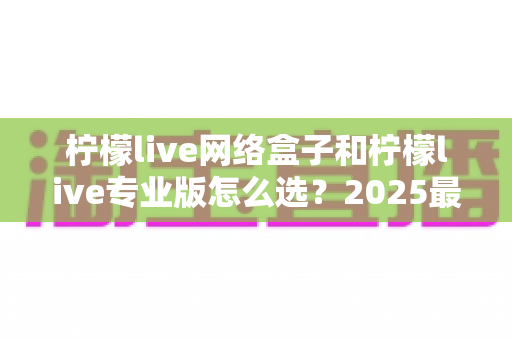 柠檬live网络盒子和柠檬live专业版怎么选?2025最新选购避坑指南与深度对比分析 柠檬live网络盒子和柠檬live专业版怎么选?2025最新选购避坑指南与深度对比分析
