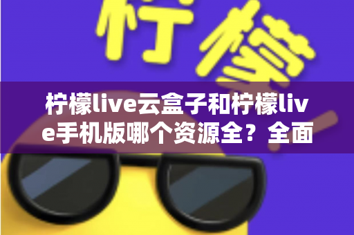 柠檬live云盒子和柠檬live手机版哪个资源全？全面深度对比帮你选对观影方案