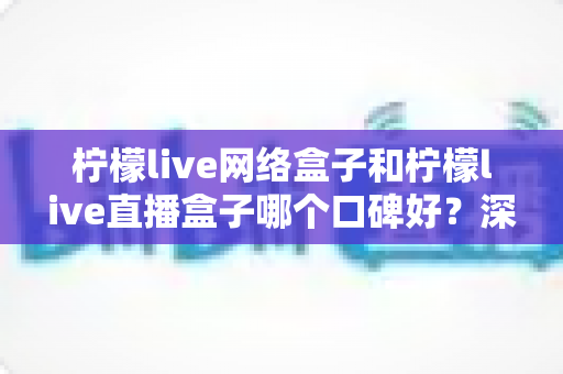 柠檬live网络盒子和柠檬live直播盒子哪个口碑好？深度对比解析与选购避坑指南