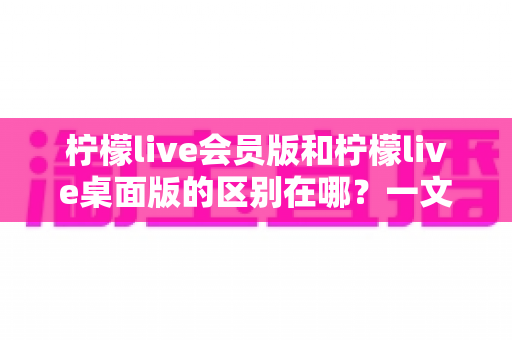 柠檬live会员版和柠檬live桌面版的区别在哪？一文读懂两大版本核心差异，助你选出最适合自己的追播利器